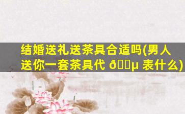 结婚送礼送茶具合适吗(男人送你一套茶具代 🐵 表什么)
